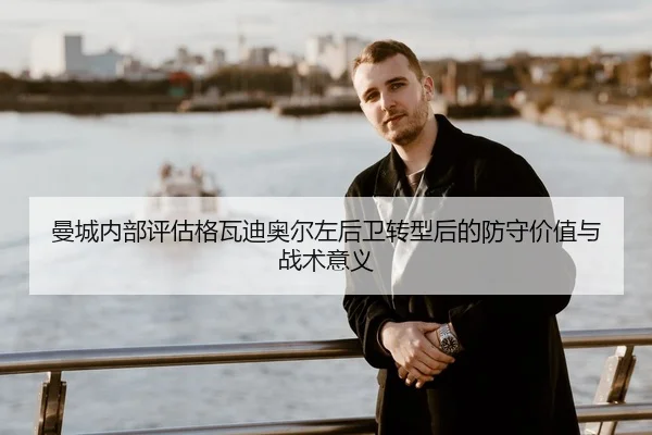 曼城内部评估格瓦迪奥尔左后卫转型后的防守价值与战术意义