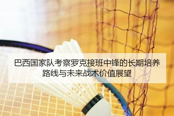 巴西国家队考察罗克接班中锋的长期培养路线与未来战术价值展望