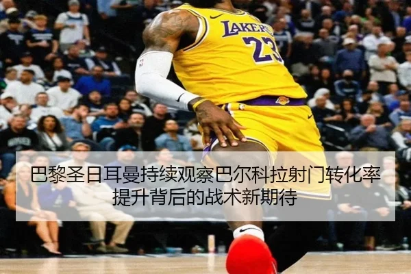 巴黎圣日耳曼持续观察巴尔科拉射门转化率提升背后的战术新期待