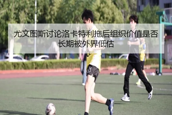 尤文图斯讨论洛卡特利拖后组织价值是否长期被外界低估