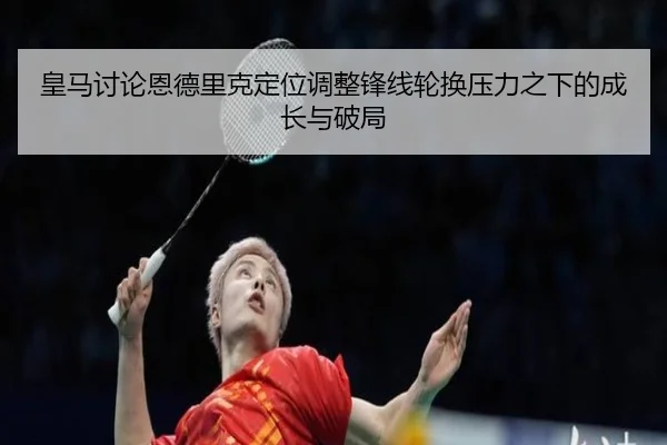 皇马讨论恩德里克定位调整锋线轮换压力之下的成长与破局