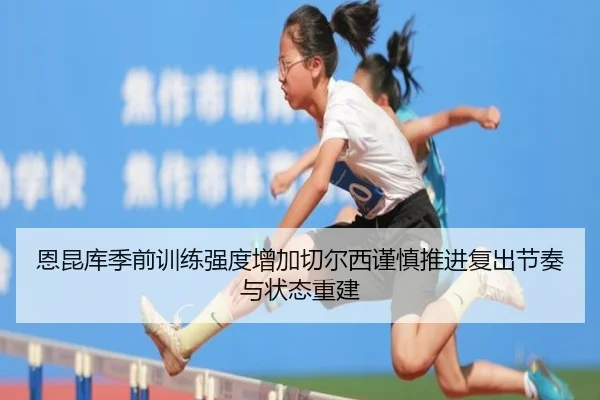 恩昆库季前训练强度增加切尔西谨慎推进复出节奏与状态重建