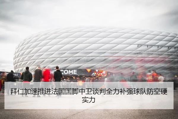 拜仁加速推进法国国脚中卫谈判全力补强球队防空硬实力