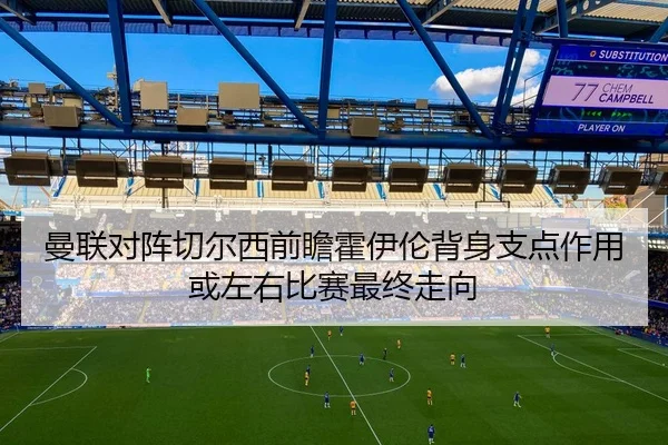 曼联对阵切尔西前瞻霍伊伦背身支点作用或左右比赛最终走向